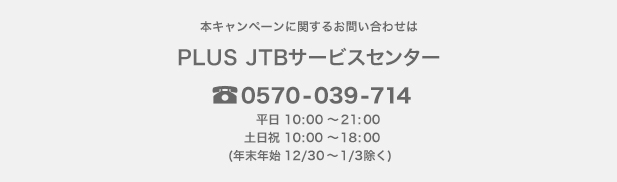 �{�L�����y�[���Ɋւ��邨�₢���킹��
PLUS JTB�T�[�r�X�Z���^�[
0570-039-714
�����F10:00�`21:00�@�y�E���E�j���F10:00�`18:00
�i�N���N�n�x�ƁF12/30�`1/3�j