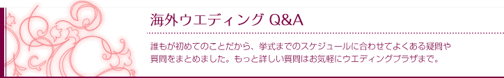 海外ウエディング Q&A
誰もが初めてのことだから、挙式までのスケジュールに合わせてよくある疑問や質問をまとめました。もっと詳しい質問はお気軽にウエディングプラザまで。