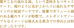 幾すじもの流れる滝、という意味をもつキャスケード。滝のように花が上から下に流れるデザインの正統派ブーケです。優雅でボリューム感のある縦のラインが特徴で、エレガントでノーブルなイメージは格式ある教会での挙式には特にぴったりです。