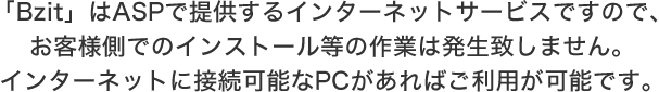 「Bzit」はASPで提供するインターネットサービスですので、お客様側でのインストール等の作業は発生致しません。インターネットに接続可能なPCがあればご利用が可能です。
