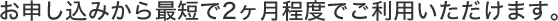お申し込みから最短で2ヶ月程度でご利用いただけます。