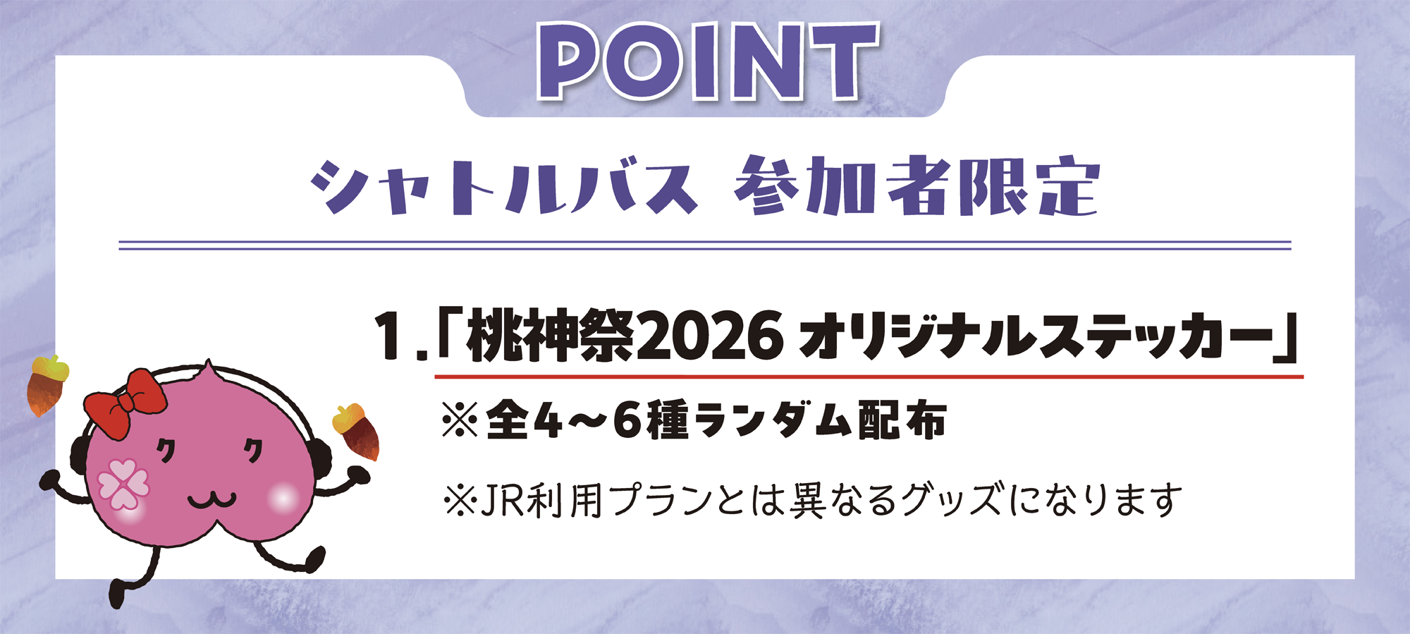 シャトルバス参加者限定 1.「桃神祭2026 オリジナルステッカー」※全4〜6種ランダム配布。※JR利用プランとは異なるグッズになります。