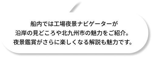船内では工場夜景ナビゲーターが沿岸の見どころや北九州市の魅力をご紹介。夜景鑑賞がさらに楽しくなる解説も魅力です。