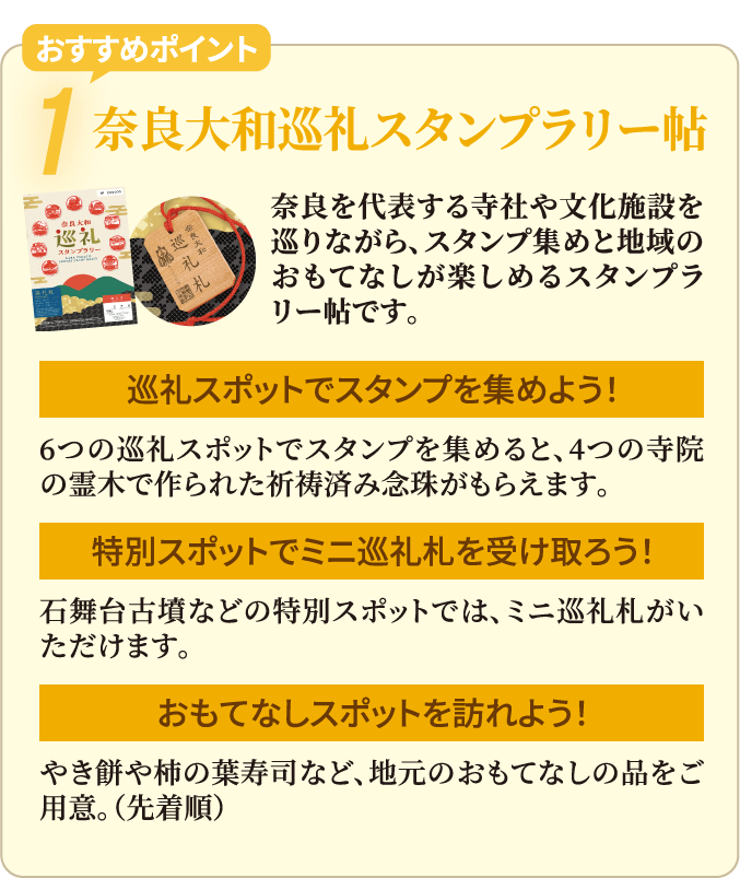 おすすめポイント1　奈良大和巡礼スタンプラリー帖　奈良を代表する寺社や⽂化施設を巡りながら、スタンプ集めと地域のおもてなしが楽しめるスタンプラリー帖です。　・巡礼スポットでスタンプを集めよう！6つの巡礼スポットでスタンプを集めると、4つの寺院の霊⽊で作られた祈祷済み念珠がもらえます。　・特別スポットでミニ巡礼札を受け取ろう！⽯舞台古墳などの特別スポットでは、ミニ巡礼札がいただけます。　・おもてなしスポットを訪れよう！やき餅や柿の葉寿司など、地元のおもてなしの品をご⽤意。（先着順）