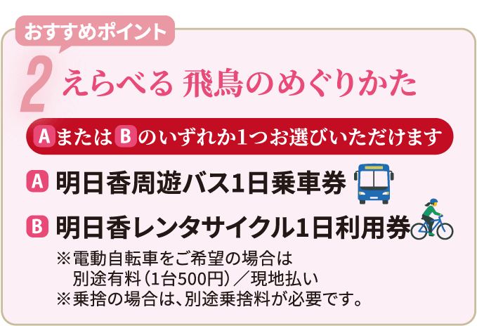 おすすめポイント2　えらべる 飛鳥のめぐりかた　AまたはBのいずれか１つお選びいただけます　A：明日香周遊バス1日乗車券　B：明日香レンタサイクル1日利用券　※電動自転車をご希望の場合は別途有料（1台500円）／現地払い　※乗捨の場合は、別途乗捨料が必要です。