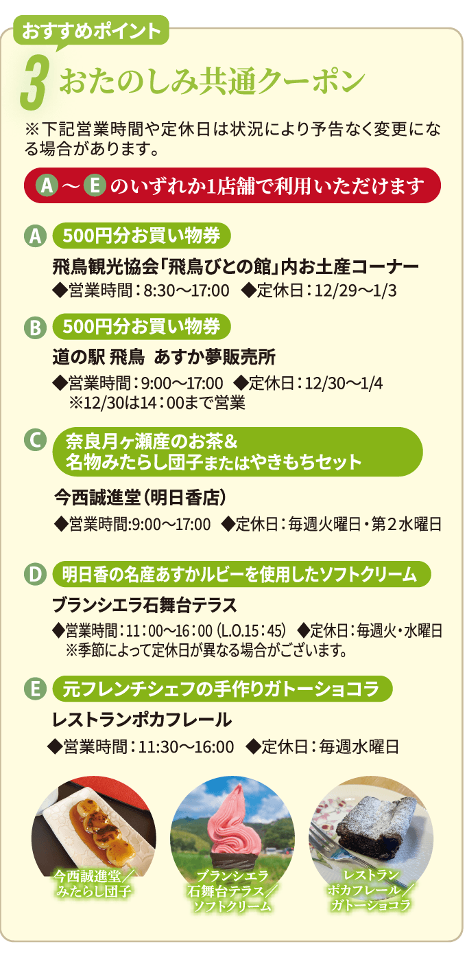 おすすめポイント3　おたのしみ共通クーポン　※下記営業時間や定休⽇は状況により予告なく変更になる場合があります。　A～Eのいずれか1店舗で利用いただけます。　A：500円分お買い物券　500円分お買い物券　◆営業時間：8:30〜17:00 ◆定休日：12/29〜1/3　B:500円分お買い物券　道の駅 飛鳥　あすか夢販売所　◆営業時間：9:00〜17:00 ◆定休日：12/30〜1/4 ※12/30は14：00まで営業　C:奈良月ヶ瀬産のお茶＆名物みたらし団子またはやきもちセット　今西誠進堂（明日香店）　◆営業時間:9:00〜17:00   ◆定休日：毎週火曜日・第２水曜日　D:明日香の名産あすかルビーを使用したソフトクリーム　ブランシエラ石舞台テラス　◆営業時間：11：00～16：00（L.O.15：45） ◆定休日：毎週火・水曜日※季節によって定休日が異なる場合がございます。　E:元フレンチシェフの手作りガトーショコラ　レストランポカフレール　◆営業時間：11:30～16:00   ◆定休日：毎週水曜日