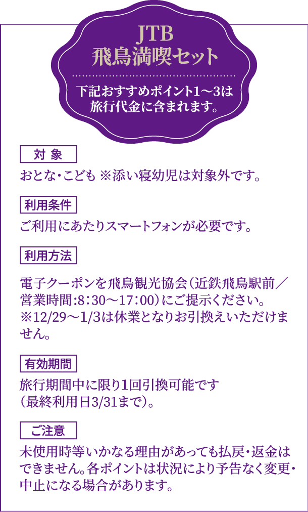 JTB飛鳥満喫セット　下記おすすめポイント1〜3は旅行代金に含まれます。対象：おとな・こども ※添い寝幼児は対象外です。　利用条件：ご利⽤にあたりスマートフォンが必要です。　利用方法：電⼦クーポンを⾶⿃観光協会（近鉄⾶⿃駅前／営業時間:8：30〜17：00）にご提⽰ください。※12/29〜１/３は休業となりお引換えいただけません。　有効期間：旅⾏期間中に限り１回引換可能です（最終利⽤⽇3/31まで）。　ご注意：未使⽤時等いかなる理由があっても払戻・返⾦はできません。各ポイントは状況により予告なく変更・中⽌になる場合があります。
