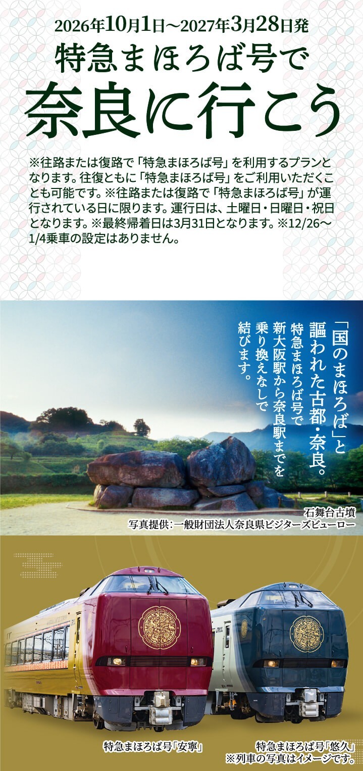 2026年10月1日〜2027年3月28日発 特急まほろば号で奈良に行こう ※往路または復路で「特急まほろば号」を利用するプランとなります。往復ともに「特急まほろば号」をご利用いただくことも可能です。※往路または復路で「特急まほろば号」が運行されている日に限ります。運行日は、土曜日・日曜日・祝日となります。※最終帰着日は3月31日となります。※12/26〜1/4乗車の設定はありません。 「国のまほろば」と謳われた古都・奈良。特急まほろば号で新大阪から奈良駅までを乗り換えなしで結びます。