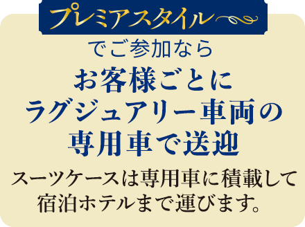 プレミアムスタイルでご参加の方はお客様ごとにラグジュアリー車両の専用車で送迎 スーツケースは専用車に積載して宿泊ホテルまで運びます。<br>※プランによって専用車送迎や送迎なし、もお選びいただけます。また、一部「送迎なし」のみのプランもございます。