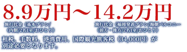 旅行代金（基本プラン/（内側/2名1室/おひとり）8.9万円～旅行代金（福岡発着プラン/海側バルコニー（前方・後方/2名1室/おひとり）14.2万円租税、手数料、国際観光旅客税（34,000円）が別途必要となります。