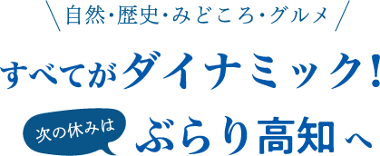 自然・歴史・みどころ・グルメ すべてがダイナミック！ 次の休みは ぶらり高知へ