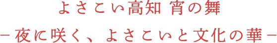 よさこい高知　宵の舞-夜に咲く、よさこいと文化の華