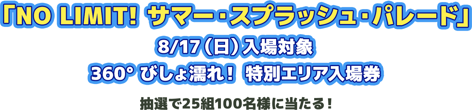 「NO LIMIT! サマー・スプラッシュ・パレード」8/17(日)入場対象 360°びしょ濡れ!特別エリア入場券 抽選で25組100名様に当たる!