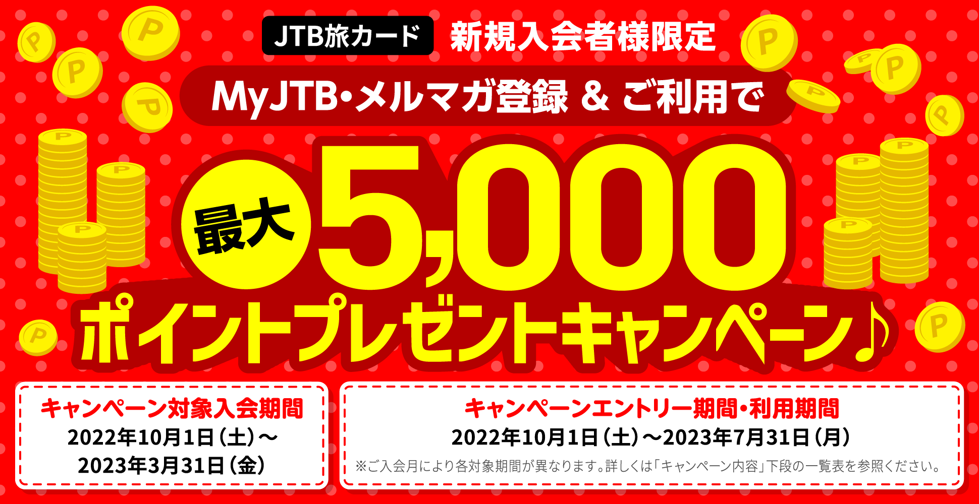 JTB旅カード 新規入会者様限定/MyJTB・メルマガ登録&ご利用で最大5,000ポイントプレゼントキャンペーン♪/キャンペーン対象入会期間:2022年10月1日(土)〜2023年3月31日(金)/キャンペーンエントリー期間・利用期間:2022年10月1日(土)〜2023年7月31日(月)/※ご入会月により各対象期間が異なります。詳しくは「キャンペーン内容」下段の一覧表を参照ください。