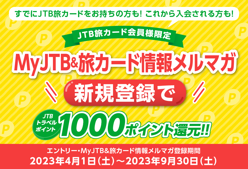 すでにJTB旅カードをお持ちの方も!これから入会される方も!/JTB旅カード会員様限定/MyJTB&旅カード情報メルマガ新規登録でJTBトラベルポイント1,000ポイント還元!!/エントリー・MYJTB&旅カード情報メルマガ登録期間:2023年4月1日(土)〜2023年9月30日(土)