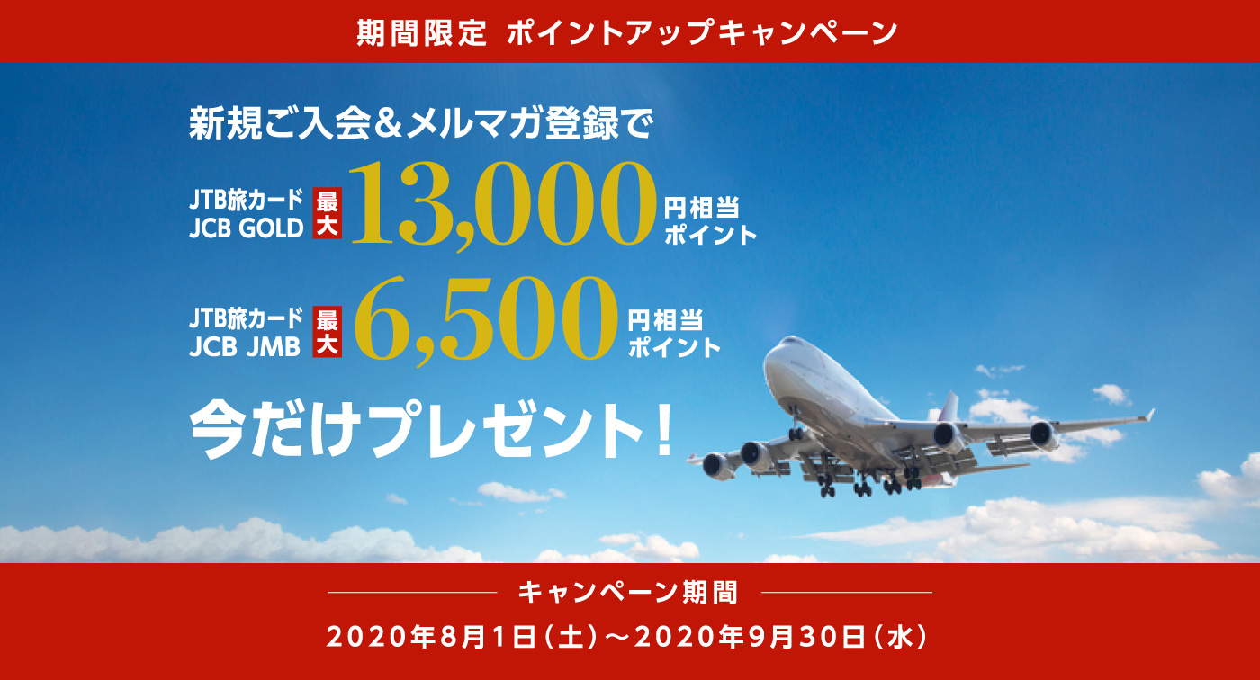 期間限定 ポイントアップキャンペーン 新規ご入会&メルマガ登録で JTB旅カード JCB GOLD 最大13,000円相当ポイント JTB旅カード JCB JMB 最大6,500円相当ポイント 今だけプレゼント！ キャンペーン期間 2020年8月1日（土）～2020年9月30日（水）