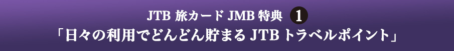 JTB 旅カード JMB 特典1 「日々の利用でどんどん貯まるJTBトラベルポイント」
