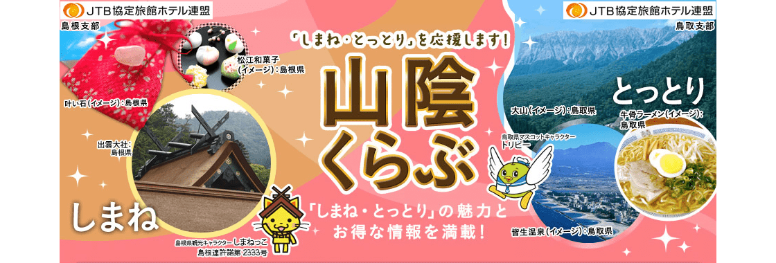 JTB協定旅館ホテル連盟 島根支部 JTB協定旅館ホテル連盟 鳥取支部 山陰くらぶ 「しまね・とっとり」の魅力とお得な情報を満載！ 叶い石（イメージ）：島根県 松江和菓子（イメージ）：島根県 出雲大社:島根県 島根県観光キャラクターしまねっこ 島根連許諾第2333号 大山（イメージ）:鳥取県 牛骨ラーメン（イメージ）:鳥取県 皆生温泉（イメージ）:鳥取県 鳥取県マスコットキャラクタートリピー