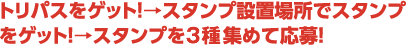 トリパスをゲット！→スタンプ設置場でスタンプをゲット！→スタンプを3つ以上集めて応募！