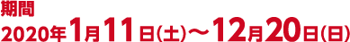 期間 2020年1月11日（土）〜12月20日（日）