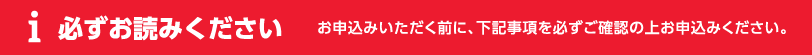 必ずお読みください お申込みいただく前に、下記事項を必ずご確認の上お申込みください。