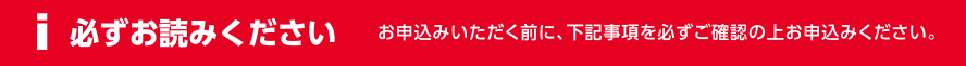 必ずお読みください お申込みいただく前に、下記事項を必ずご確認の上お申込みください。