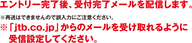 エントリー完了後、受付完了メールを配信します。※再送はできませんので誤入力にご注意ください。※「jtb.co.jp」からのメールを受け取れるように受信設定してください。
