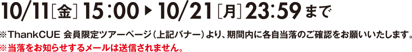 10/11［金］15：00～10/21［月］23：59まで※ThankCUE 会員限定ツアーページ（上記バナー）より、期間内に各自当落のご確認をお願いいたします。※当落をお知らせするメールは送信されません。