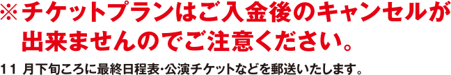 ※チケットプランはご入金後のキャンセルが出来ませんのでご注意ください。11月下旬ころに最終日程表・公演チケットなどを郵送いたします。
