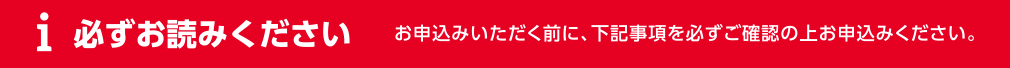 必ずお読みください お申込みいただく前に、下記事項を必ずご確認の上お申込みください。