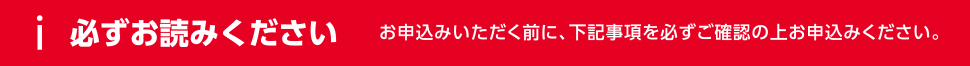 必ずお読みください お申込みいただく前に、下記事項を必ずご確認の上お申込みください。