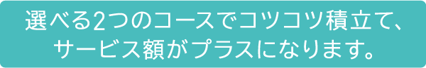 選べる2つのコースでコツコツ積立て、サービス額がプラスになります。