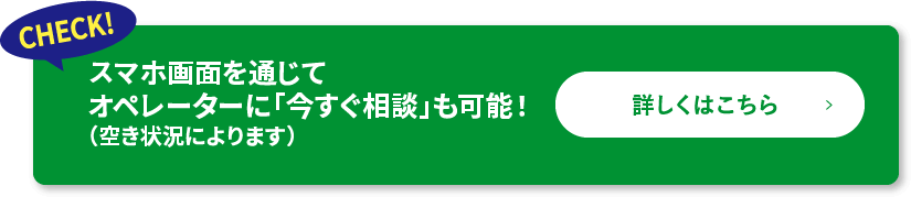 CHECK!スマホ画面を通じてオペレーターに「今すぐ相談」も可能！（空き状況によります）詳しくはこちら