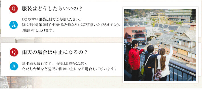 服装はどうしたらいいの? 必ず歩きやすい服装と靴でご参加ください。特に日射対策(帽子・日傘など)にご留意いただきますよう、お願い申し上げます。 雨天の場合は中止になるの? 基本雨天決行です。ただし台風など荒天の際は中止になる場合もございます。
