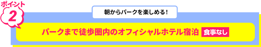 ポイント 2 朝からパークを楽しめる！ パークまで徒歩圏内のオフィシャルホテル宿泊 食事なし