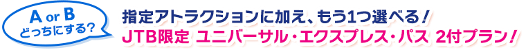AorBどっちにする？指定アトラクションに加え、もう1つ選べる！ JTB限定 ユニバーサル・ エクスプレス・パス 2付プラン誕生！
