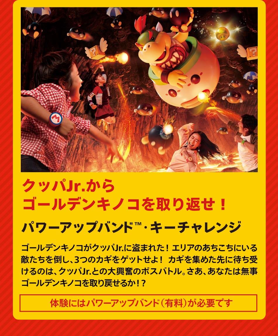 クッパJr.からゴールデンキノコを取り返せ！ パワーアップバンド™・キーチャレンジ ゴールデンキノコがクッパJr.に盗まれた！ エリアのあちこちにいる敵たちを倒し、3つのカギをゲットせよ！ カギを集めた先に待ち受けるのは、クッパJr.との大興奮のボスバトル。さあ、あなたは無事ゴールデンキノコを取り戻せるか！？ 「体験にはパワーアップバンド（有料）が必要です」