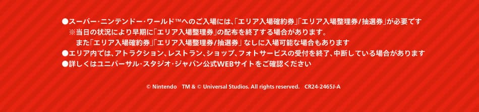 ●スーパー・ニンテンドー・ワールド™へのご入場には、「エリア入場確約券」「エリア入場整理券／抽選券」が必要です ※当日の状況により早期に「エリア入場整理券」の配布を終了する場合があります。また「エリア入場確約券」「エリア入場整理券／抽選券」なしに入場可能な場合もあります ●エリア内では、アトラクション、レストラン、ショップ、フォトサービスの受付を終了、中断している場合があります ●詳しくはユニバーサル・スタジオ・ジャパン公式WEBサイトをご確認ください © Nintendo TM & © Universal Studios. All rights reserved. CR24-2465J-A