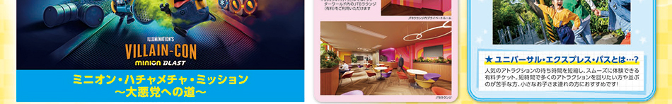 ユニバーサル・エクスプレス・パスとは？人気のアトラクションの待ち時間を短縮し、スムーズに体験できる有料チケット。短時間で多くのアトラクションを回りたい方や並ぶのが苦手な方、小さいお子様連れの方にお勧めです！ ミニオン・ハチャメチャ・ミッション～大悪党への道～