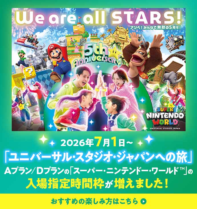 We are all STARS! アスソベ！みんなで無敵の5周年！ 2026年7月1日 「ユニバーサル・タジオ・ジャパンへの旅」 Aプラン／Dプランの「スーパー・ニンテンドー・ワールド™」の入場指定時間枠が増えました！ おすすめの楽しみ方はこちら