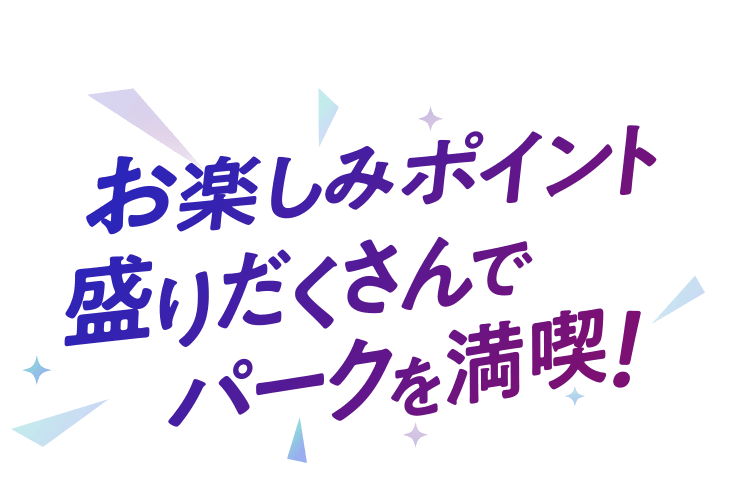 お楽しみポイント盛りだくさんでパークを満喫！