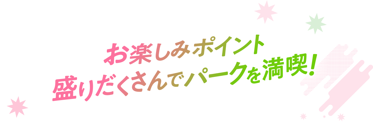 お楽しみポイント盛りだくさんでパークを満喫！