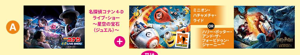 「名探偵コナン 4-Dライブ・ショー~星空の宝石(ジュエル)~ + ミニオン・ハチャメチャ・ライド or ハリー・ポッター・アンド・ザ・フォービドゥン・ジャーニー™」又は