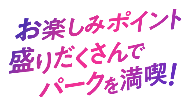 お楽しみポイント盛りだくさんでパークを満喫!