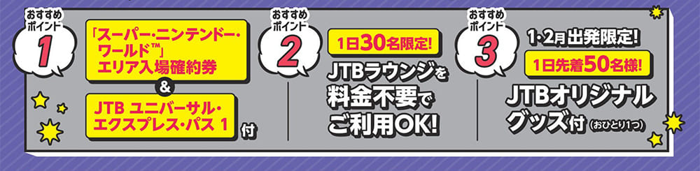おすすめポイント１「スーパー・ニンテンドー・ワールド™」エリア入場確約券＋「JTB ユニバーサル・エクスプレス・パス １」付 おすすめポイント２　1日30名限定！JTBラウンジを料金不要でご利用OK！ おすすめポイント３　1・2月出発限定！1日先着50名様！JTBオリジナルグッズ付（おひとり１つ）