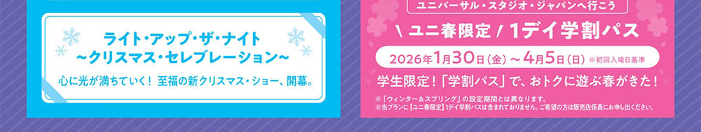 ライト・アップ・ザ・ナイト～クリスマス・セレブレーション～　心に光が満ちていく！ 至福の新クリスマス・ショー、開幕。ユニバーサル・スタジオ・ジャパンへ行こう　ユニ春限定 1デイ学割パス　2026年 1月30日（金）～ 4月5日（日）