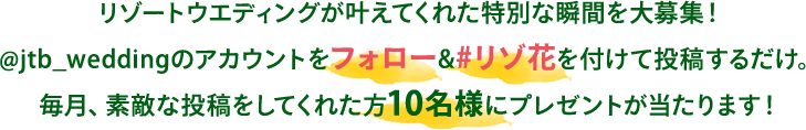 リゾートウエディングが叶えてくれた特別な瞬間を大募集!@jtb_weddingのアカウントをフォロー&#リゾ花を付けて投稿するだけ。毎月、素敵な投稿をしてくれた方10名様にプレゼントが当たります!